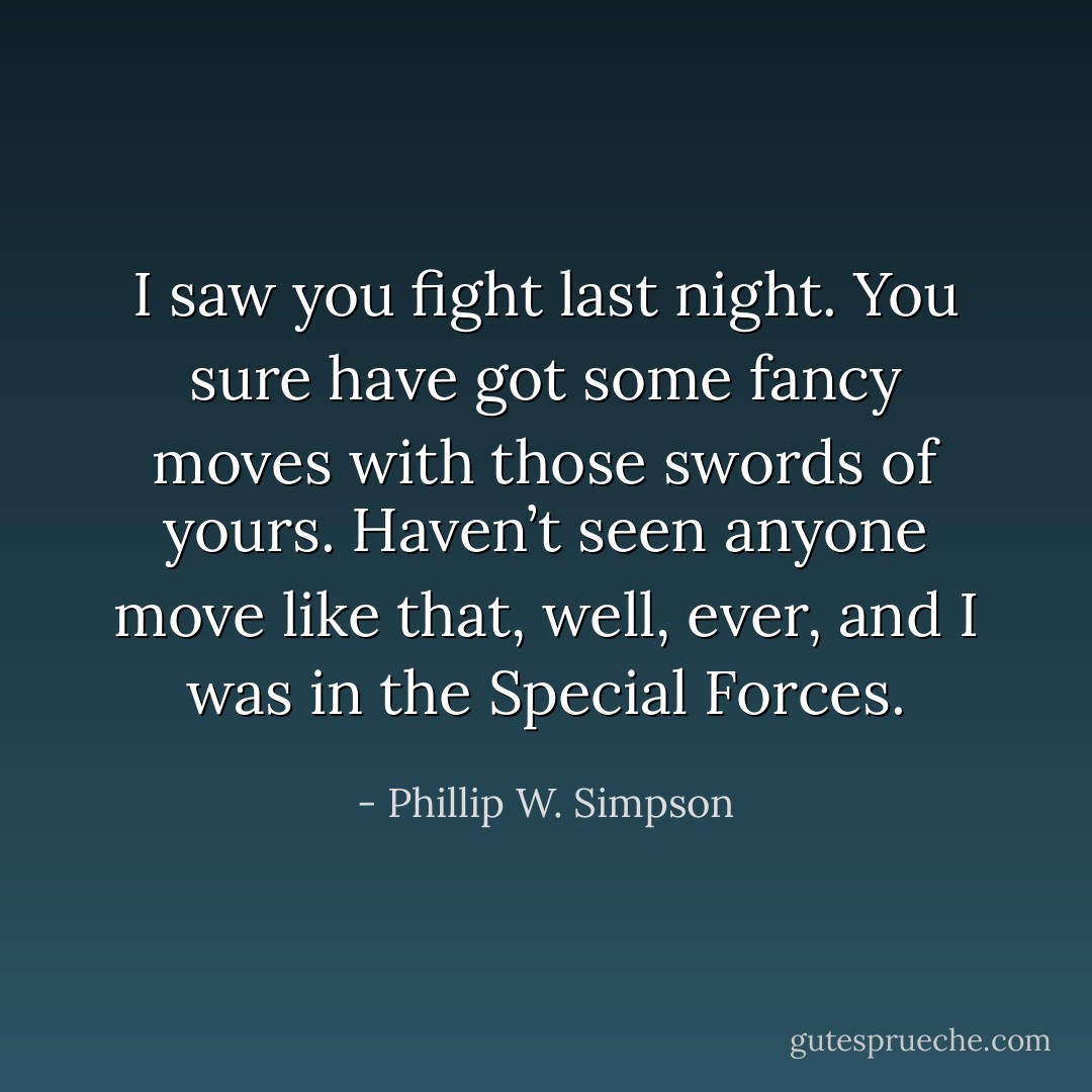 I saw you fight last night. You sure have got some fancy moves with those swords of yours. Haven’t seen anyone move like that, well, ever, and I was in the Special Forces. - Phillip W. Simpson