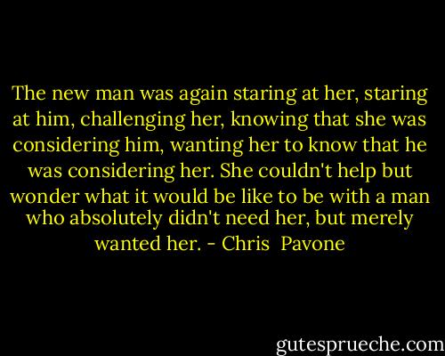 The new man was again staring at her, staring at him, challenging her, knowing that she was considering him, wanting her to know that he was considering her. She couldn't help but wonder what it would be like to be with a man who absolutely didn't need her, but merely wanted her. - Chris  Pavone
