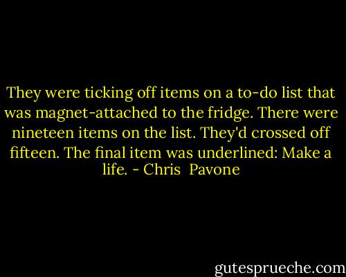 They were ticking off items on a to-do list that was magnet-attached to the fridge. There were nineteen items on the list. They'd crossed off fifteen. The final item was underlined: Make a life. - Chris  Pavone