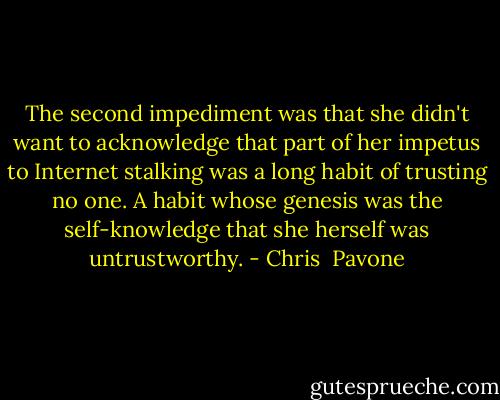 The second impediment was that she didn't want to acknowledge that part of her impetus to Internet stalking was a long habit of trusting no one. A habit whose genesis was the self-knowledge that she herself was untrustworthy. - Chris  Pavone