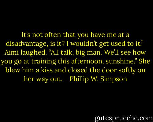 It’s not often that you have me at a disadvantage, is it? I wouldn’t get used to it.” <br />Aimi laughed. “All talk, big man. We’ll see how you go at training this afternoon, sunshine.” She blew him a kiss and closed the door softly on her way out. - Phillip W. Simpson