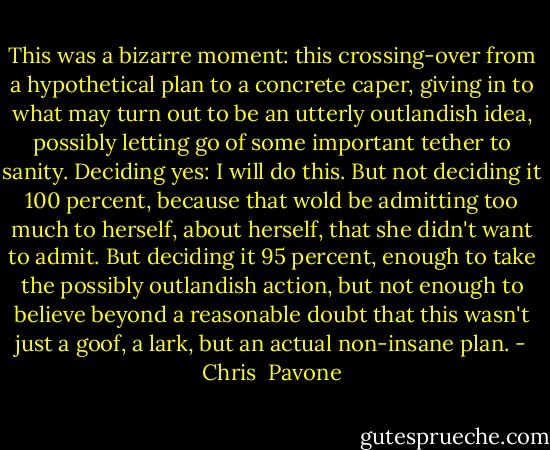 This was a bizarre moment: this crossing-over from a hypothetical plan to a concrete caper, giving in to what may turn out to be an utterly outlandish idea, possibly letting go of some important tether to sanity. Deciding yes: I will do this. But not deciding it 100 percent, because that wold be admitting too much to herself, about herself, that she didn't want to admit. But deciding it 95 percent, enough to take the possibly outlandish action, but not enough to believe beyond a reasonable doubt that this wasn't just a goof, a lark, but an actual non-insane plan. - Chris  Pavone