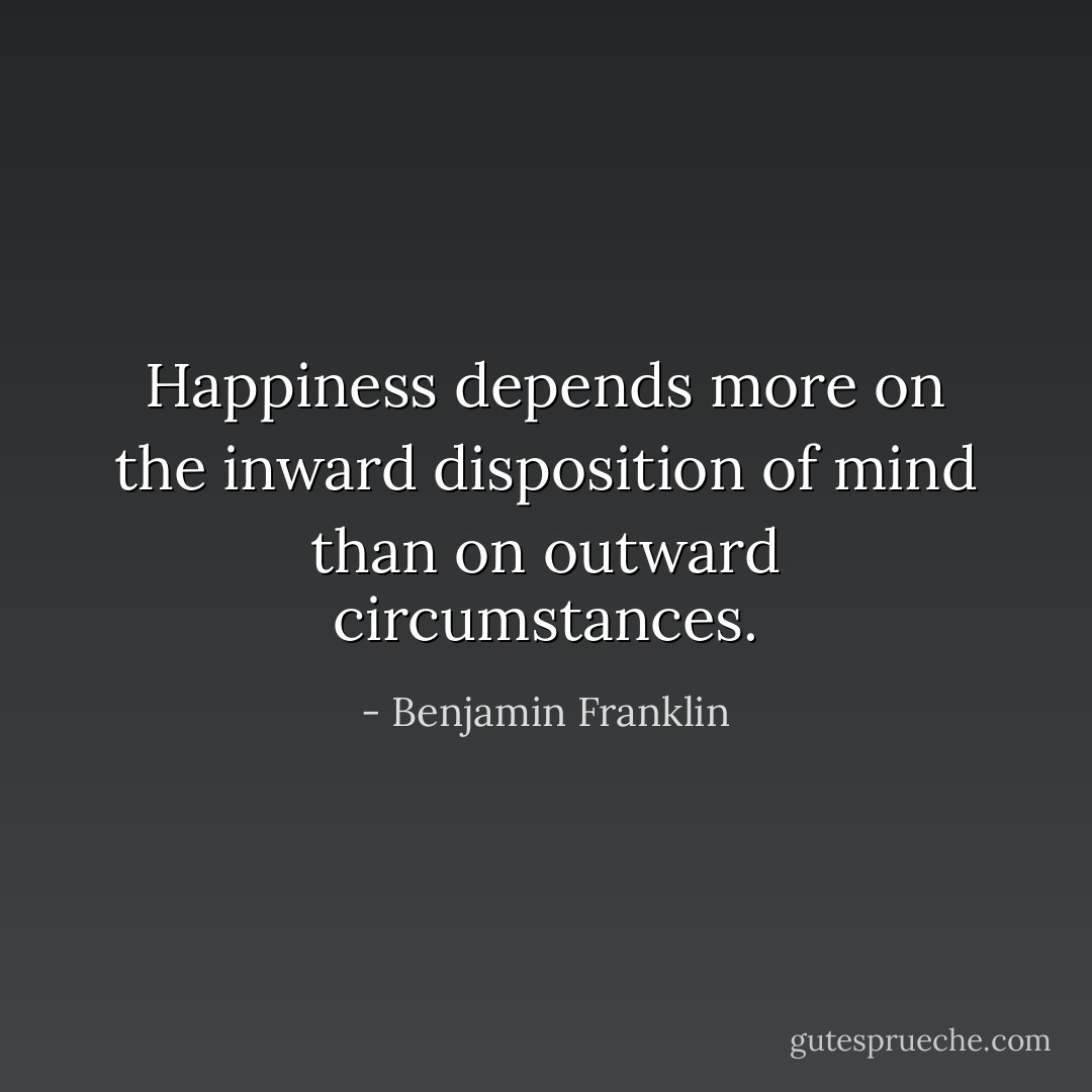 Happiness depends more on the inward disposition of mind than on outward circumstances. - Benjamin Franklin