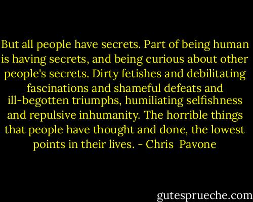 But all people have secrets. Part of being human is having secrets, and being curious about other people's secrets. Dirty fetishes and debilitating fascinations and shameful defeats and ill-begotten triumphs, humiliating selfishness and repulsive inhumanity. The horrible things that people have thought and done, the lowest points in their lives. - Chris  Pavone