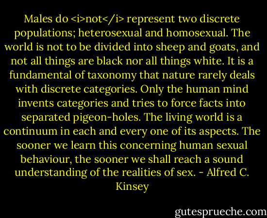 Males do <i>not</i> represent two discrete populations; heterosexual and homosexual. The world is not to be divided into sheep and goats, and not all things are black nor all things white. It is a fundamental of taxonomy that nature rarely deals with discrete categories. Only the human mind invents categories and tries to force facts into separated pigeon-holes. The living world is a continuum in each and every one of its aspects. The sooner we learn this concerning human sexual behaviour, the sooner we shall reach a sound understanding of the realities of sex. - Alfred C. Kinsey