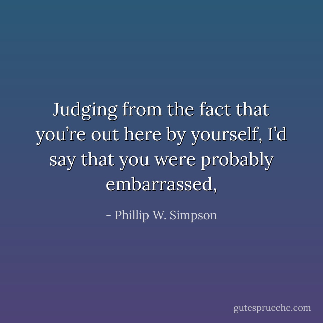 Judging from the fact that you’re out here by yourself, I’d say that you were probably embarrassed, - Phillip W. Simpson