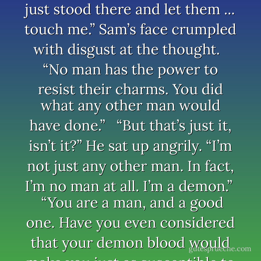 I should have resisted somehow. I should’ve done something, anything. Instead, I just stood there and let them ... touch me.” Sam’s face crumpled with disgust at the thought. <br /><br />“No man has the power to resist their charms. You did what any other man would have done.” <br /><br />“But that’s just it, isn’t it?” He sat up angrily. “I’m not just any other man. In fact, I’m no man at all. I’m a demon.” <br /><br />“You are a man, and a good one. Have you even considered that your demon blood would make you just as susceptible to their charms? - Phillip W. Simpson