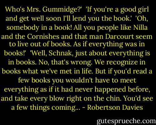 Who's Mrs. Gummidge?'<br /><br />'If you're a good girl and get well soon I'll lend you the book.'<br /><br />'Oh, somebody in a book! All you people like Nilla and the Cornishes and that man Darcourt seem to live out of books. As if everything was in books!'<br /><br />'Well, Schnak, just about everything is in books. No, that's wrong. We recognize in books what we've met in life. But if you'd read a few books you wouldn't have to meet everything as if it had never happened before, and take every blow right on the chin. You'd see a few things coming... - Robertson Davies