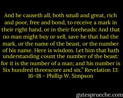 And he causeth all, both small and great, rich and poor, free and bond, to receive a mark in their right hand, or in their foreheads: And that no man might buy or sell, save he that had the mark, or the name of the beast, or the number of his name. Here is wisdom. Let him that hath understanding count the number of the beast: for it is the number of a man; and his number is Six hundred threescore and six.” Revelation 13: 16–18 - Phillip W. Simpson