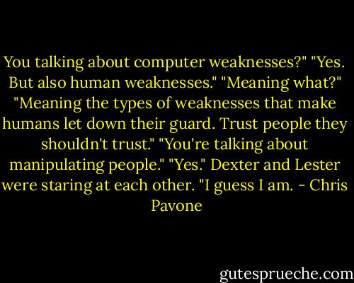 You talking about computer weaknesses?"<br />"Yes. But also human weaknesses."<br />"Meaning what?"<br />"Meaning the types of weaknesses that make humans let down their guard. Trust people they shouldn't trust."<br />"You're talking about manipulating people."<br />"Yes." Dexter and Lester were staring at each other. "I guess I am. - Chris  Pavone