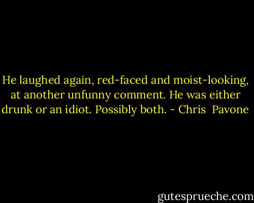 He laughed again, red-faced and moist-looking, at another unfunny comment. He was either drunk or an idiot. Possibly both. - Chris  Pavone