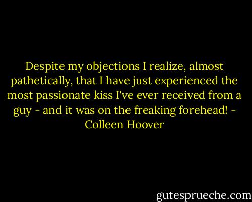 Despite my objections I realize, almost pathetically, that I have just experienced the most passionate kiss I've ever received from a guy - and it was on the freaking forehead! - Colleen Hoover
