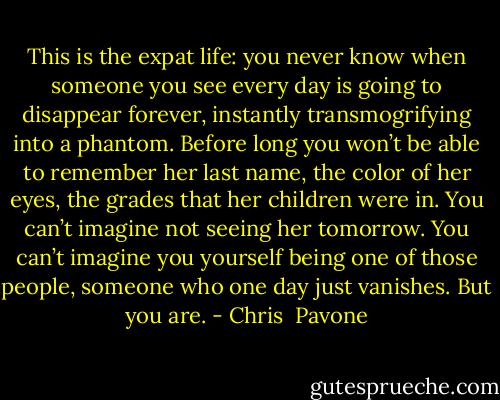 This is the expat life: you never know when someone you see every day is going to disappear forever, instantly transmogrifying into a phantom. Before long you won’t be able to remember her last name, the color of her eyes, the grades that her children were in. You can’t imagine not seeing her tomorrow. You can’t imagine you yourself being one of those people, someone who one day just vanishes. But you are. - Chris  Pavone
