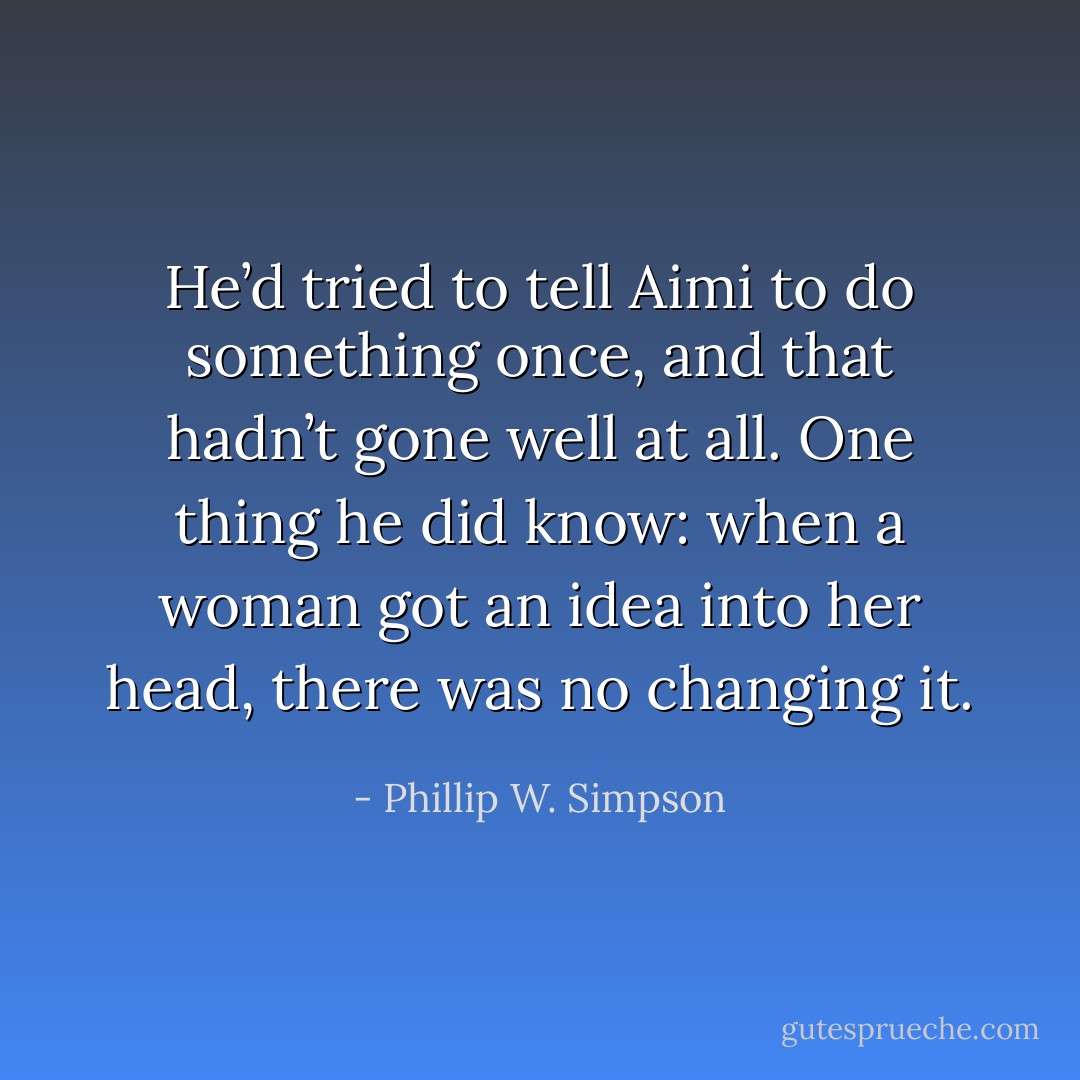 He’d tried to tell Aimi to do something once, and that hadn’t gone well at all. One thing he did know: when a woman got an idea into her head, there was no changing it. - Phillip W. Simpson