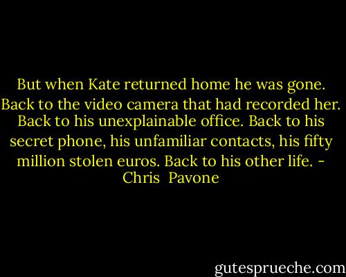 But when Kate returned home he was gone. Back to the video camera that had recorded her. Back to his unexplainable office. Back to his secret phone, his unfamiliar contacts, his fifty million stolen euros. Back to his other life. - Chris  Pavone