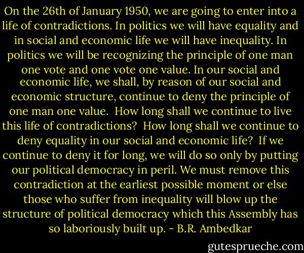 On the 26th of January 1950, we are going to enter into a life of contradictions. In politics we will have equality and in social and economic life we will have inequality.<br />In politics we will be recognizing the principle of one man one vote and one vote one value.<br />In our social and economic life, we shall, by reason of our social and economic structure, continue to deny the principle of one man one value.<br /><br />How long shall we continue to live this life of contradictions? <br />How long shall we continue to deny equality in our social and economic life? <br />If we continue to deny it for long, we will do so only by putting our political democracy in peril. We must remove this contradiction at the earliest possible moment or else those who suffer from inequality will blow up the structure of political democracy which this Assembly has so laboriously built up. - B.R. Ambedkar