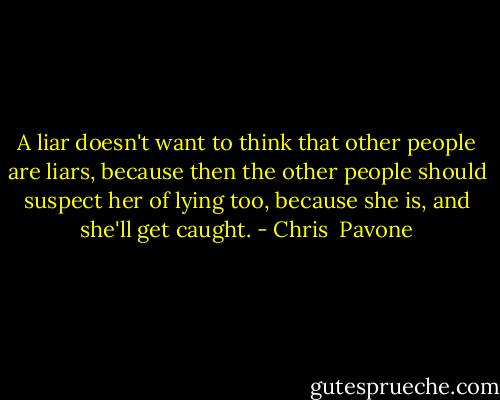 A liar doesn't want to think that other people are liars, because then the other people should suspect her of lying too, because she is, and she'll get caught. - Chris  Pavone