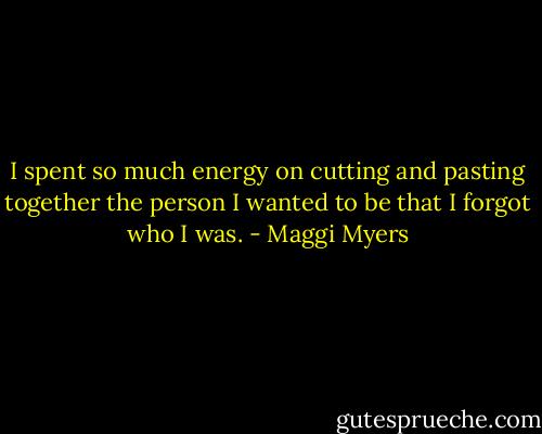 I spent so much energy on cutting and pasting together the person I wanted to be that I forgot who I was. - Maggi Myers