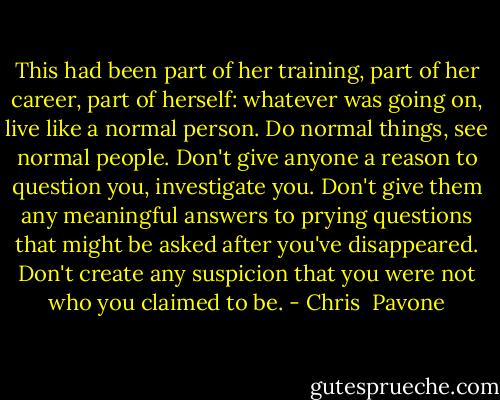 This had been part of her training, part of her career, part of herself: whatever was going on, live like a normal person. Do normal things, see normal people. Don't give anyone a reason to question you, investigate you. Don't give them any meaningful answers to prying questions that might be asked after you've disappeared. Don't create any suspicion that you were not who you claimed to be. - Chris  Pavone