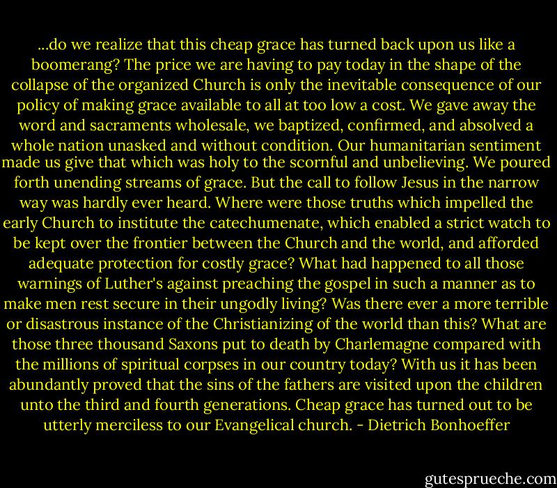 ...do we realize that this cheap grace has turned back upon us like a boomerang? The price we are having to pay today in the shape of the collapse of the organized Church is only the inevitable consequence of our policy of making grace available to all at too low a cost. We gave away the word and sacraments wholesale, we baptized, confirmed, and absolved a whole nation unasked and without condition. Our humanitarian sentiment made us give that which was holy to the scornful and unbelieving. We poured forth unending streams of grace. But the call to follow Jesus in the narrow way was hardly ever heard. Where were those truths which impelled the early Church to institute the catechumenate, which enabled a strict watch to be kept over the frontier between the Church and the world, and afforded adequate protection for costly grace? What had happened to all those warnings of Luther's against preaching the gospel in such a manner as to make men rest secure in their ungodly living? Was there ever a more terrible or disastrous instance of the Christianizing of the world than this? What are those three thousand Saxons put to death by Charlemagne compared with the millions of spiritual corpses in our country today? With us it has been abundantly proved that the sins of the fathers are visited upon the children unto the third and fourth generations. Cheap grace has turned out to be utterly merciless to our Evangelical church. - Dietrich Bonhoeffer