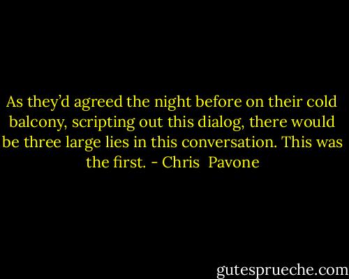 As they’d agreed the night before on their cold balcony, scripting out this dialog, there would be three large lies in this conversation. This was the first. - Chris  Pavone
