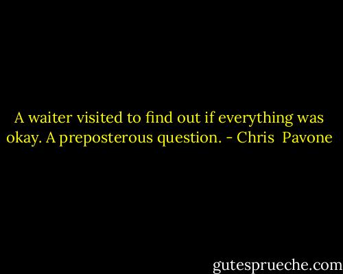 A waiter visited to find out if everything was okay. A preposterous question. - Chris  Pavone