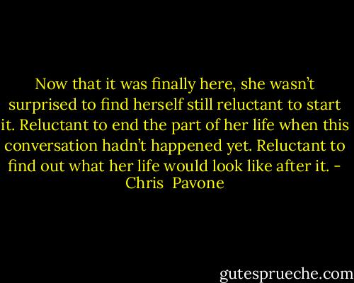 Now that it was finally here, she wasn’t surprised to find herself still reluctant to start it. Reluctant to end the part of her life when this conversation hadn’t happened yet. Reluctant to find out what her life would look like after it. - Chris  Pavone