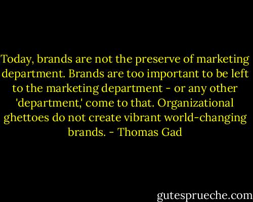 Today, brands are not the preserve of marketing department. Brands are too important to be left to the marketing department - or any other 'department,' come to that. Organizational ghettoes do not create vibrant world-changing brands. - Thomas Gad