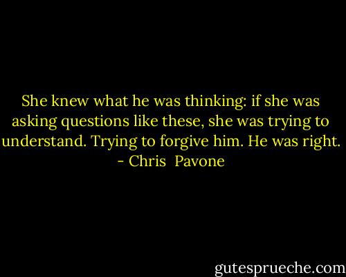 She knew what he was thinking: if she was asking questions like these, she was trying to understand. Trying to forgive him. He was right. - Chris  Pavone