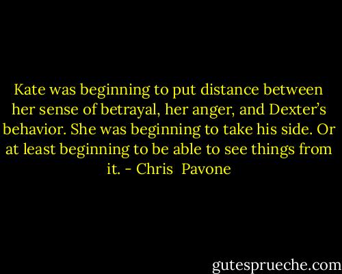 Kate was beginning to put distance between her sense of betrayal, her anger, and Dexter’s behavior. She was beginning to take his side. Or at least beginning to be able to see things from it. - Chris  Pavone