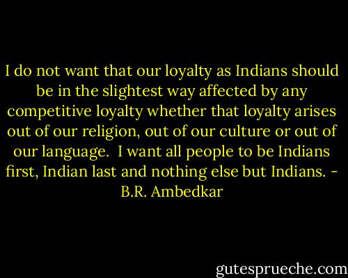 I do not want that our loyalty as Indians should be in the slightest way affected by any competitive loyalty whether that loyalty arises out of our religion, out of our culture or out of our language. <br />I want all people to be Indians first, Indian last and nothing else but Indians. - B.R. Ambedkar