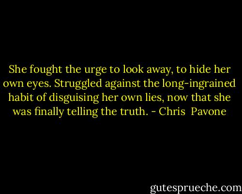 She fought the urge to look away, to hide her own eyes. Struggled against the long-ingrained habit of disguising her own lies, now that she was finally telling the truth. - Chris  Pavone