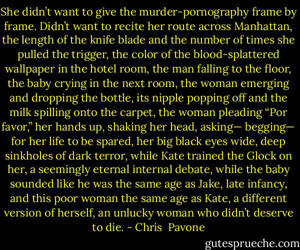 She didn’t want to give the murder-pornography frame by frame. Didn’t want to recite her route across Manhattan, the length of the knife blade and the number of times she pulled the trigger, the color of the blood-splattered wallpaper in the hotel room, the man falling to the floor, the baby crying in the next room, the woman emerging and dropping the bottle, its nipple popping off and the milk spilling onto the carpet, the woman pleading “Por favor,” her hands up, shaking her head, asking— begging— for her life to be spared, her big black eyes wide, deep sinkholes of dark terror, while Kate trained the Glock on her, a seemingly eternal internal debate, while the baby sounded like he was the same age as Jake, late infancy, and this poor woman the same age as Kate, a different version of herself, an unlucky woman who didn’t deserve to die. - Chris  Pavone