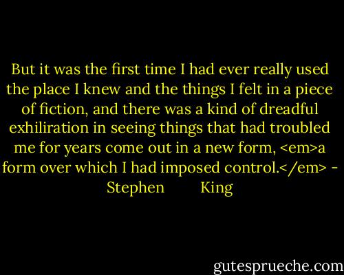 But it was the first time I had ever really used the place I knew and the things I felt in a piece of fiction, and there was a kind of dreadful exhiliration in seeing things that had troubled me for years come out in a new form, <em>a form over which I had imposed control.</em> - Stephen         King