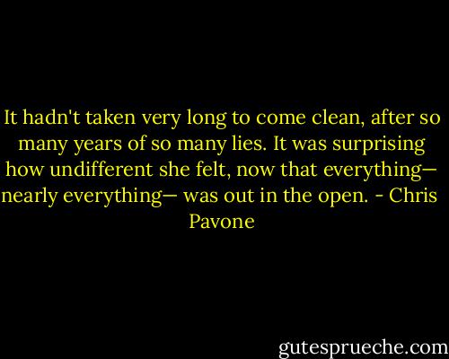 It hadn't taken very long to come clean, after so many years of so many lies. It was surprising how undifferent she felt, now that everything— nearly everything— was out in the open. - Chris  Pavone