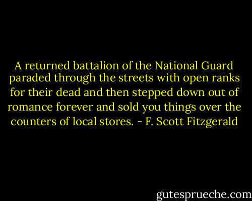 A returned battalion of the National Guard paraded through the streets with open ranks for their dead and then stepped down out of romance forever and sold you things over the counters of local stores. - F. Scott Fitzgerald