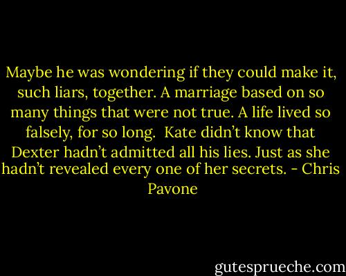 Maybe he was wondering if they could make it, such liars, together. A marriage based on so many things that were not true. A life lived so falsely, for so long.<br /><br />Kate didn’t know that Dexter hadn’t admitted all his lies. Just as she hadn’t revealed every one of her secrets. - Chris  Pavone