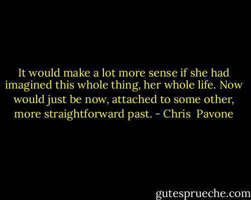 It would make a lot more sense if she had imagined this whole thing, her whole life. Now would just be now, attached to some other, more straightforward past. - Chris  Pavone