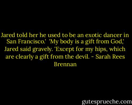 Jared told her he used to be an exotic dancer in San Francisco.'<br /><br />'My body is a gift from God,' Jared said gravely. 'Except for my hips, which are clearly a gift from the devil. - Sarah Rees Brennan