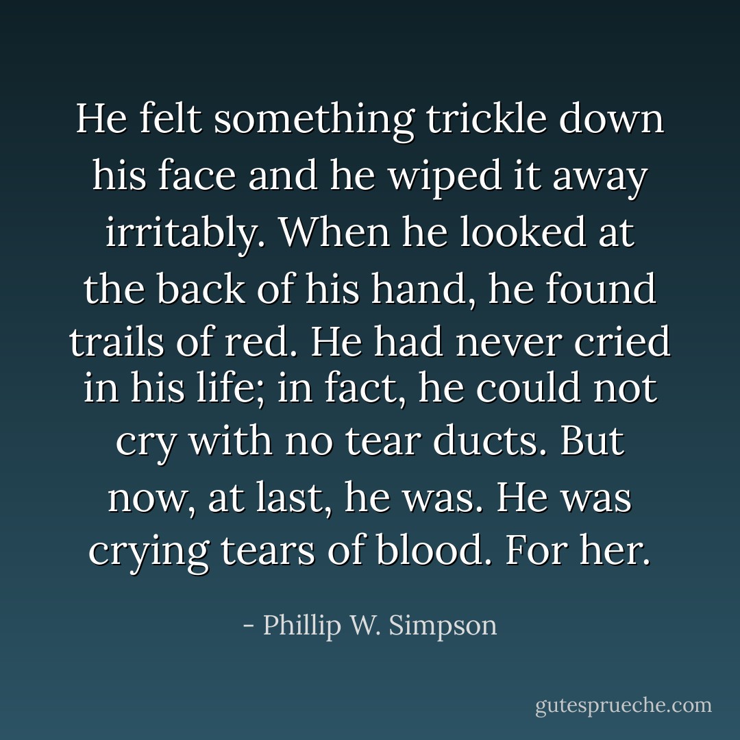He felt something trickle down his face and he wiped it away irritably. When he looked at the back of his hand, he found trails of red. He had never cried in his life; in fact, he could not cry with no tear ducts. But now, at last, he was. He was crying tears of blood. For her. - Phillip W. Simpson