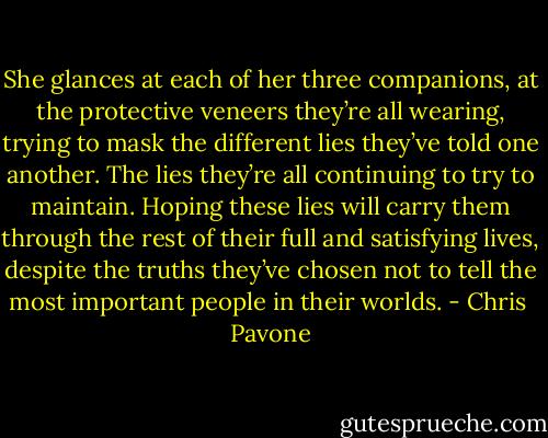 She glances at each of her three companions, at the protective veneers they’re all wearing, trying to mask the different lies they’ve told one another. The lies they’re all continuing to try to maintain. Hoping these lies will carry them through the rest of their full and satisfying lives, despite the truths they’ve chosen not to tell the most important people in their worlds. - Chris  Pavone
