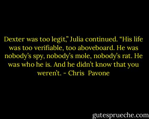 Dexter was too legit,” Julia continued. “His life was too verifiable, too aboveboard. He was nobody’s spy, nobody’s mole, nobody’s rat. He was who he is. And he didn’t know that you weren’t. - Chris  Pavone