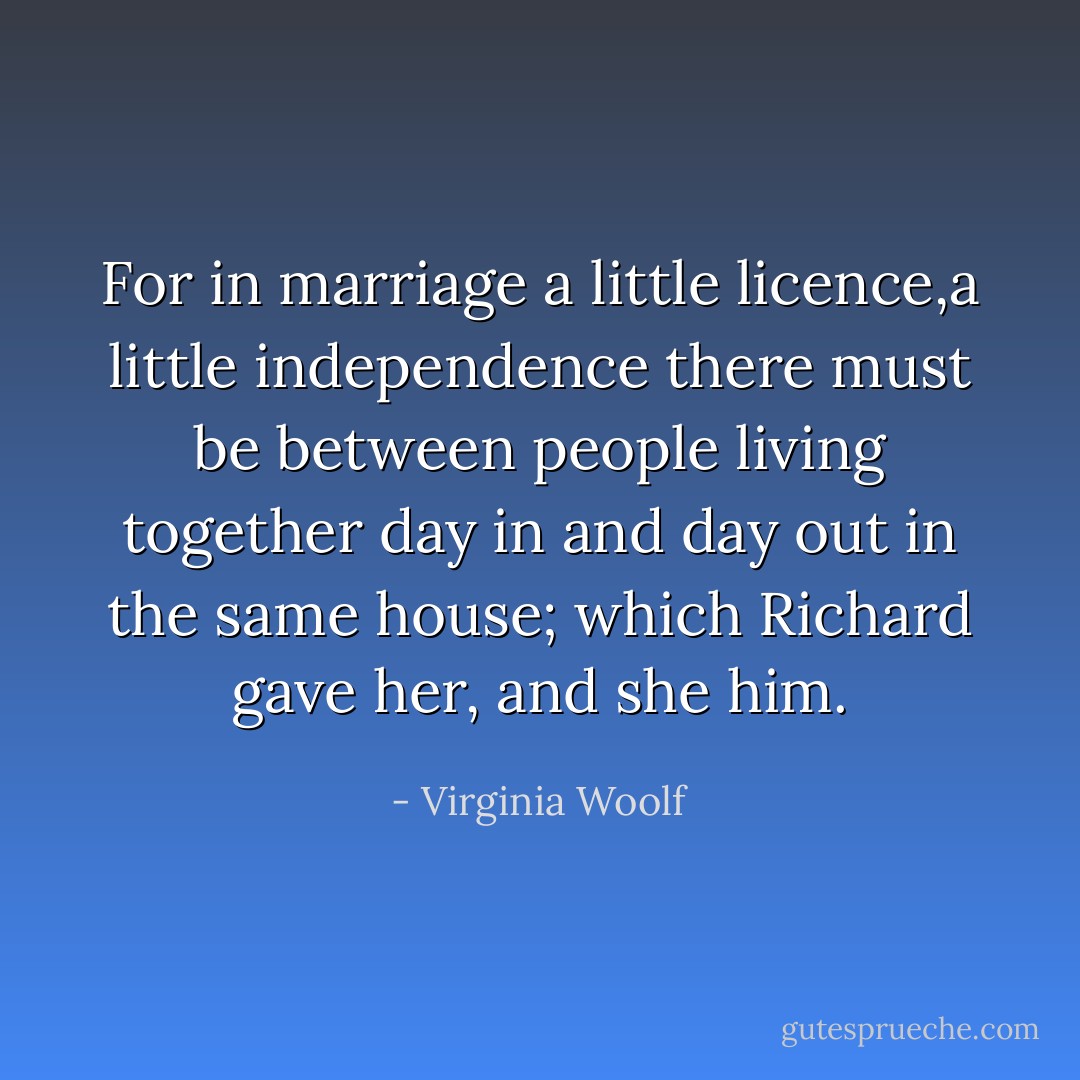 For in marriage a little licence,a little independence there must be between people living together day in and day out in the same house; which Richard gave her, and she him. - Virginia Woolf