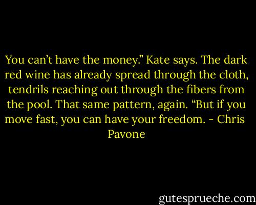 You can’t have the money.” Kate says. The dark red wine has already spread through the cloth, tendrils reaching out through the fibers from the pool. That same pattern, again. “But if you move fast, you can have your freedom. - Chris  Pavone