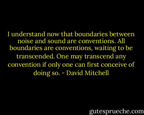 I understand now that boundaries between noise and sound are conventions. All boundaries are conventions, waiting to be transcended. One may transcend any convention if only one can first conceive of doing so. - David Mitchell