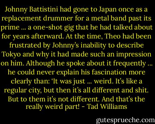Johnny Battistini had gone to Japan once as a replacement drummer for a metal band past its prime ... a one-shot gig that he had talked about for years afterward. At the time, Theo had been frustrated by Johnny’s inability to describe Tokyo and why it had made such an impression on him. Although he spoke about it frequently ... he could never explain his fascination more clearly than: ‘It was just ... weird. It’s like a regular city, but then it’s all different and shit. But to them it’s not different. And that’s the really weird part! - Tad Williams