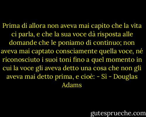 Prima di allora non aveva mai capito che la vita ci parla, e che la sua voce dà risposta alle domande che le poniamo di continuo; non aveva mai captato consciamente quella voce, né riconosciuto i suoi toni fino a quel momento in cui la voce gli aveva detto una cosa che non gli aveva mai detto prima, e cioè: - Sì - Douglas Adams