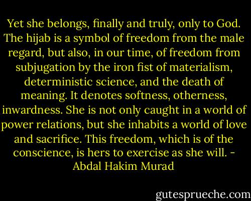 Yet she belongs, finally and truly, only to God. The hijab is a symbol of freedom from the male regard, but also, in our time, of freedom from subjugation by the iron fist of materialism, deterministic science, and the death of meaning. It denotes softness, otherness, inwardness. She is not only caught in a world of power relations, but she inhabits a world of love and sacrifice. This freedom, which is of the conscience, is hers to exercise as she will. - Abdal Hakim Murad