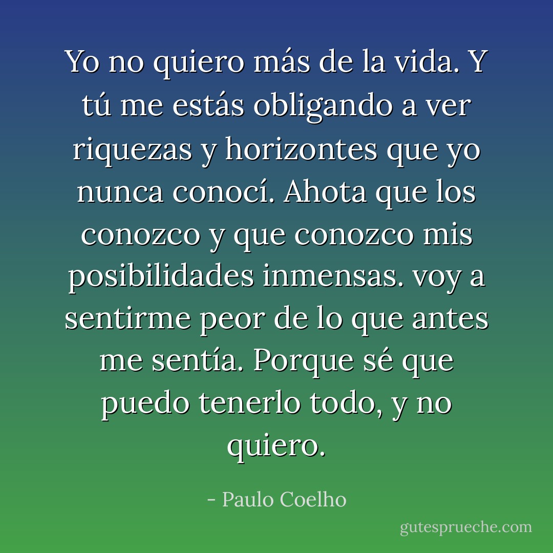Yo no quiero más de la vida. Y tú me estás obligando a ver riquezas y horizontes que yo nunca conocí. Ahota que los conozco y que conozco mis posibilidades inmensas. voy a sentirme peor de lo que antes me sentía. Porque sé que puedo tenerlo todo, y no quiero. - Paulo Coelho