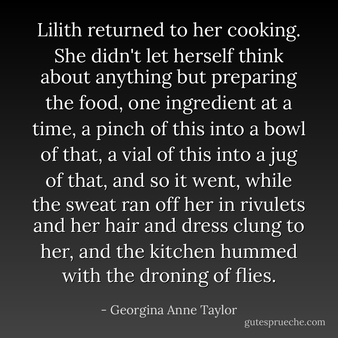 Lilith returned to her cooking. She didn't let herself think about anything but preparing the food, one ingredient at a time, a pinch of this into a bowl of that, a vial of this into a jug of that, and so it went, while the sweat ran off her in rivulets and her hair and dress clung to her, and the kitchen hummed with the droning of flies. - Georgina Anne Taylor